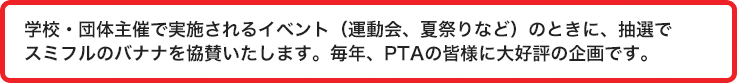 学校・団体主催で実施されるイベント（運動会・夏祭りなど）のときに、抽選でスミフルのバナナを協賛いたします。毎年、PTAの皆様に大好評の企画です。