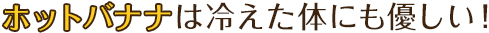 ホットバナナは冷えた体にも優しい！